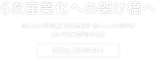 6次産業化への架け橋へ 黒にんにく関連機器の製造販売・黒にんにくの販売を通じて生産農家様を応援 TOTAL COMPANY