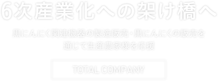 6次産業化への架け橋へ 黒にんにく関連機器の製造販売・黒にんにくの販売を通じて生産農家様を応援 TOTAL COMPANY